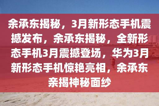 余承东揭秘，3月新形态手机震撼发布，余承东揭秘，全新形态手机3月震撼登场，华为3月新形态手机惊艳亮相，余承东亲揭神秘面纱