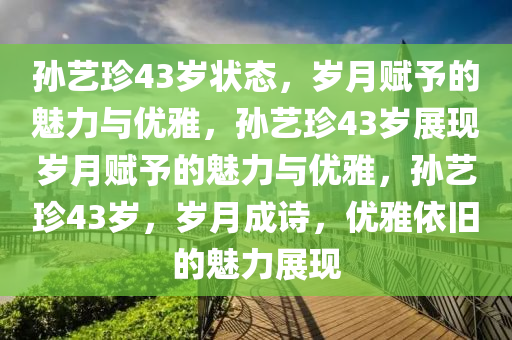孙艺珍43岁状态，岁月赋予的魅力与优雅，孙艺珍43岁展现岁月赋予的魅力与优雅，孙艺珍43岁，岁月成诗，优雅依旧的魅力展现