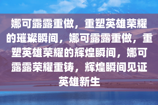 娜可露露重做，重塑英雄荣耀的璀璨瞬间，娜可露露重做，重塑英雄荣耀的辉煌瞬间，娜可露露荣耀重铸，辉煌瞬间见证英雄新生