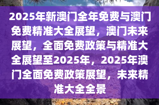 2025年新澳门全年免费与澳门免费精准大全展望，澳门未来展望，全面免费政策与精准大全展望至2025年，2025年澳门全面免费政策展望，未来精准大全全景