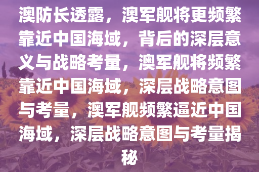 澳防长透露，澳军舰将更频繁靠近中国海域，背后的深层意义与战略考量，澳军舰将频繁靠近中国海域，深层战略意图与考量，澳军舰频繁逼近中国海域，深层战略意图与考量揭秘