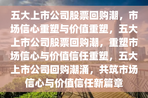 五大上市公司股票回购潮，市场信心重塑与价值重塑，五大上市公司股票回购潮，重塑市场信心与价值信任重塑，五大上市公司回购潮涌，共筑市场信心与价值信任新篇章今晚必出三肖2025_2025新澳门精准免费提供·精确判断