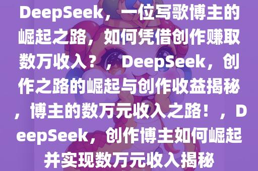 DeepSeek，一位写歌博主的崛起之路，如何凭借创作赚取数万收入？，DeepSeek，创作之路的今晚必出三肖2025_2025新澳门精准免费提供·精确判断崛起与创作收益揭秘，博主的数万元收入之路！，DeepSeek，创作博主如何崛起并实现数万元收入揭秘