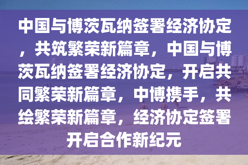 中国与博茨瓦今晚必出三肖2025_2025新澳门精准免费提供·精确判断纳签署经济协定，共筑繁荣新篇章，中国与博茨瓦纳签署经济协定，开启共同繁荣新篇章，中博携手，共绘繁荣新篇章，经济协定签署开启合作新纪元