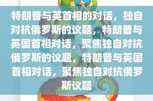 特朗普与英首相的对话，独自对抗俄罗斯的议题，特朗普与英国首相对话，聚焦独自对抗俄罗斯的议题，特朗普与英国首相对话，聚焦独自对抗俄罗斯议题今晚必出三肖2025_2025新澳门精准免费提供·精确判断