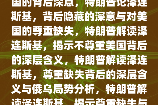 特朗普论泽连斯基，不尊重美国的背后深意，特朗普论泽连斯基，背后隐藏的深意与对美国的尊重缺失，特朗普解读泽连斯基，揭示不尊重美国背后的深层含义，特朗普解读泽连斯基，尊重缺失背后的深层含义与俄乌局势分析，特朗普解读泽连斯基，揭示尊重缺失与俄乌局势的深层含义今晚必出三肖2025_2025新澳门精准免费提供·精确判断
