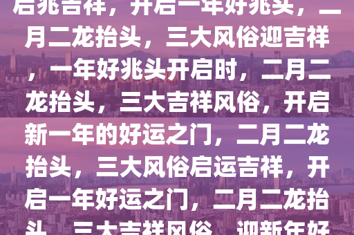 二月二，龙抬头——三大风俗启兆吉祥，开启一年好兆头，二月二龙抬头，三大风俗迎吉祥，一年好兆头开启时，二月二龙抬头，三大吉祥风俗，开启新一年的好运之门，二月二龙抬头，三大风俗启运吉祥，开启一年好运之门，二月二龙抬头，三大吉祥风俗，迎新年好今晚必出三肖2025_2025新澳门精准免费提供·精确判断运启航