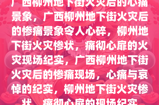 广西柳州地下街火灾后的心痛景象，广西柳州地下街火灾后的惨痛景象令人心今晚必出三肖2025_2025新澳门精准免费提供·精确判断碎，柳州地下街火灾惨状，痛彻心扉的火灾现场纪实，广西柳州地下街火灾后的惨痛现场，心痛与哀悼的纪实，柳州地下街火灾惨状，痛彻心扉的现场纪实