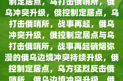 俄称控制多个定居点 乌称打击俄哨所，俄乌冲突升级，俄控制定居点，乌打击俄哨所，俄乌冲突升级，俄控制定居点，乌打击俄哨所，战事再起，俄乌冲突升级，俄控制定居点与乌打击俄哨所，战事再起硝烟弥漫的俄乌边境冲突持续升级，俄控制定居点，乌方猛烈反击俄哨所，俄乌边境冲突升级，俄控制定居点，乌方反击硝烟再起