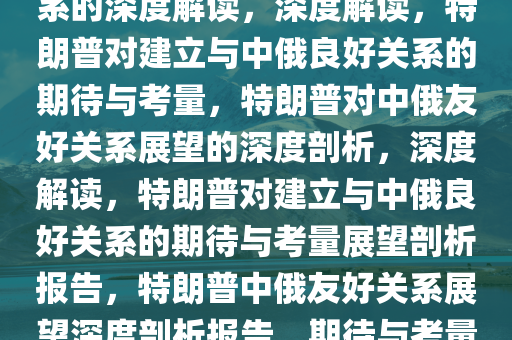特朗普期待与中俄建立良好关系的深度解读，深度解读，特朗普对建立与中俄良好关系的期待与考量，特朗普对中俄友好关系展望的深度剖析，深度解读，特朗普对建立与中俄良好关系的期待与考量展望剖析报告，特朗普中俄友好关系展望深度剖析报告，期待与考量解读