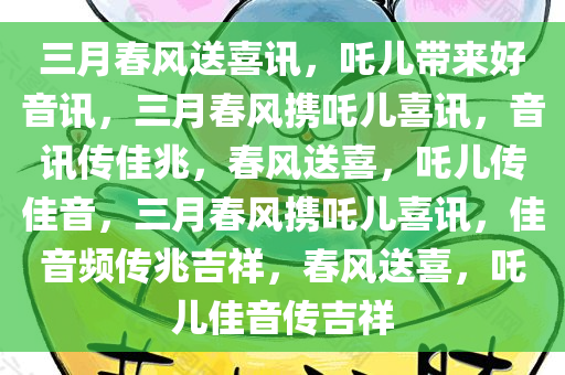 三月春风送喜讯，吒儿带来好音讯，三月春风携吒儿喜讯，音讯传佳兆，春风送喜，吒儿传佳音，三月春风携吒儿喜讯，佳音频传兆吉祥，春风送喜，吒儿佳音传吉祥