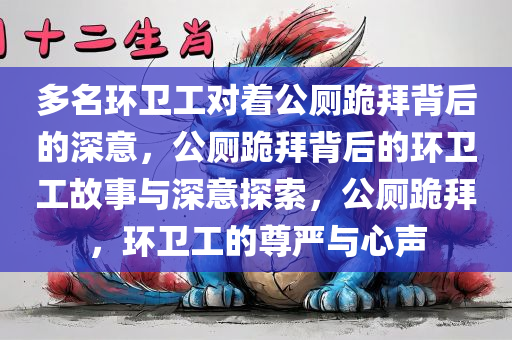 多名环卫工对着公厕跪拜背后的深意，公厕跪拜背后的环卫工故事与深意探索，公厕跪拜，环卫工的尊严与心声今晚必出三肖2025_2025新澳门精准免费提供·精确判断