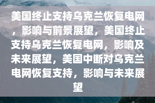 美国终止支持乌克兰恢复电网，影响与前景展望，美国终止支持乌克兰恢复电网，影响及未来展望，美国中断对乌克兰电网恢复支持，影响与未来展望今晚必出三肖2025_2025新澳门精准免费提供·精确判断