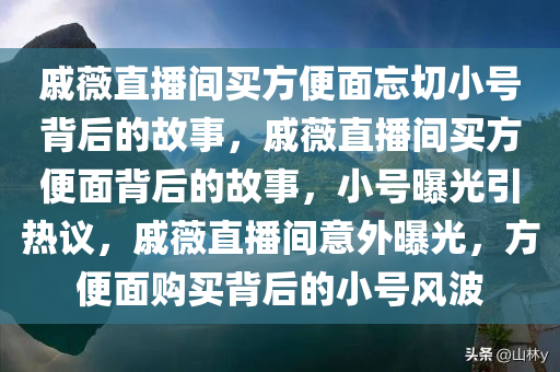 戚薇直播间买方便面忘切小号背后的故事，戚薇直播间买方便面背后的故事，小号曝光引热议，戚薇直播间意外曝光，方便面购买背后的小号风波今晚必出三肖2025_2025新澳门精准免费提供·精确判断