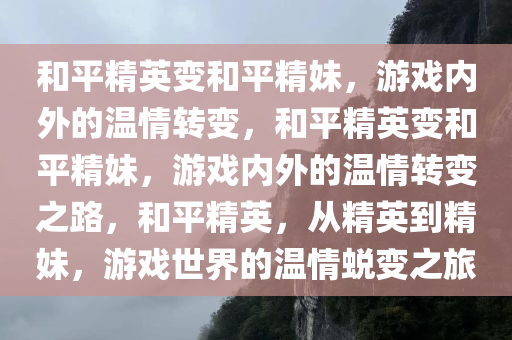 和平精英变和平精妹，游戏内外的温情转变，和平精英变和平精妹，游戏内外的温情转变之路，和平精英，从精英到精妹，游戏世界的温情蜕变之旅今晚必出三肖2025_2025新澳门精准免费提供·精确判断