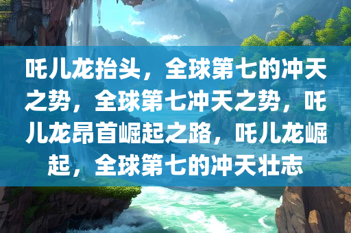 吒儿龙抬头，全球第七的冲天之势，全球第七冲天之势，吒儿龙昂首崛起之路，吒儿龙崛起，全球第七的冲天壮志今晚必出三肖2025_2025新澳门精准免费提供·精确判断