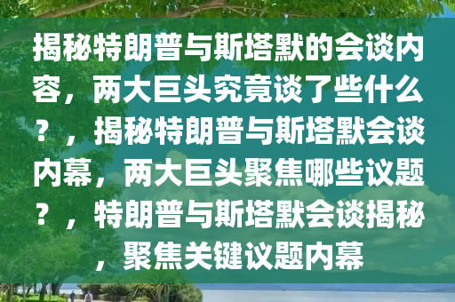 揭秘特朗普与斯塔默的会谈内容，两大巨头究竟谈了些什么？，揭秘特朗普与斯塔默会谈内幕，两大巨头聚焦哪些议题？，特朗普与斯塔默会谈揭秘，聚焦关键议题内幕