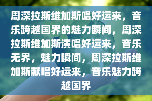 周深拉斯维加斯唱好运来，音乐跨越国界的魅力瞬间，周深拉斯维加斯演唱好运来，音乐无界，魅力瞬间，周深拉斯维加斯献唱好运来，音乐魅力跨越国界今晚必出三肖2025_2025新澳门精准免费提供·精确判断