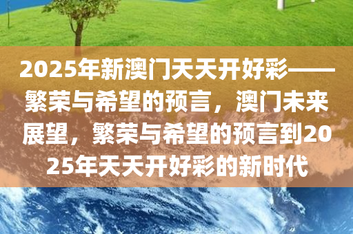 2025年新澳门天天开好彩——繁荣与希望的预言，澳门未来展望，繁荣与希望的预言到2025年天天开好彩的新时代今晚必出三肖2025_2025新澳门精准免费提供·精确判断