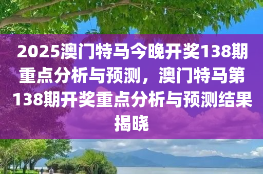 2025澳门特马今晚开奖138期重点分析与预测，澳门特马第138期开奖重点分析与预测结果今晚必出三肖2025_2025新澳门精准免费提供·精确判断揭晓