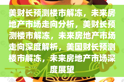 美财长预测楼市解冻，未来房地产市场走向分析，美财长预测楼市解冻，未来房地产市场走向深度解析，美国财长预测楼市解冻，未来房地产市场深度展望今晚必出三肖2025_2025新澳门精准免费提供·精确判断