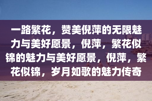 一路繁花，赞美倪萍的无限魅力与今晚必出三肖2025_2025新澳门精准免费提供·精确判断美好愿景，倪萍，繁花似锦的魅力与美好愿景，倪萍，繁花似锦，岁月如歌的魅力传奇