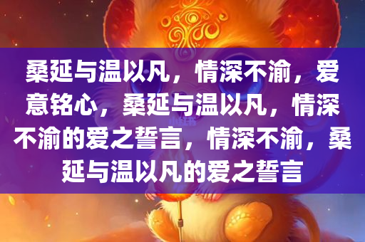 桑延与温以凡，情深不渝，爱意铭心，桑延与温以凡，情深不渝的爱之誓言，情深不渝，桑延与温以凡的爱之誓言今晚必出三肖2025_2025新澳门精准免费提供·精确判断