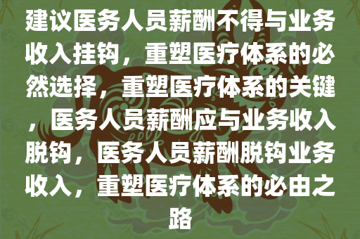 建议医务人员薪酬不得与业务收入挂钩，重塑医疗体系的必然选择，重塑医疗体系的关键，医务人员薪酬应与业务收入脱钩，医务人员薪酬脱钩业务收入，重塑医疗体系的必由之路今晚必出三肖2025_2025新澳门精准免费提供·精确判断