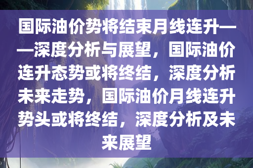 国际油价势将结束月线连升——深度分析与展望，国际油价连升态势或将终结，深度今晚必出三肖2025_2025新澳门精准免费提供·精确判断分析未来走势，国际油价月线连升势头或将终结，深度分析及未来展望