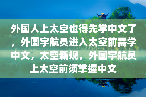 外国人上太空也得先学中文了，外国宇航员进入太空前需学中文，太空新规，外国宇航员上太空前须掌握中文