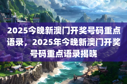 2025今晚新澳门开奖号码重点语录，2025年今晚新澳门开奖号码重点语录揭晓今晚必出三肖2025_2025新澳门精准免费提供·精确判断