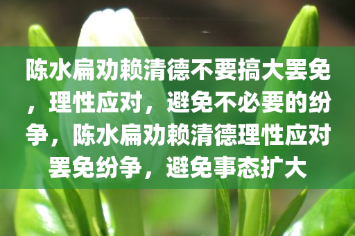 陈水扁劝赖清德不要搞大罢免，理性应对，避免不必要的纷争，陈水扁劝赖清德理性应对罢免纷争，避免事态扩大今晚必出三肖2025_2025新澳门精准免费提供·精确判断