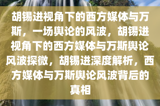 胡锡进视角下的西方媒体与万斯，一场舆论的风波，胡锡进视角下的西方媒体与万斯舆论风波探微，胡锡进深度解析，西方媒体与万斯舆论风波背后的真相今晚必出三肖2025_2025新澳门精准免费提供·精确判断