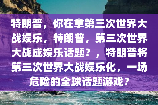 特朗普，你在拿第三次世界大战娱乐，特朗普，第三次世界大战成娱乐话题？，特朗普将第三次世界大战娱乐化，一场危险的全球话题游戏？