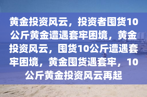黄金投资风云，投资者囤货10公斤黄金遭遇套牢困境，黄金投资风云，囤货10公斤遭遇套牢困境，黄金囤货遇套牢，10公斤黄金投资风云再起今晚必出三肖2025_2025新澳门精准免费提供·精确判断