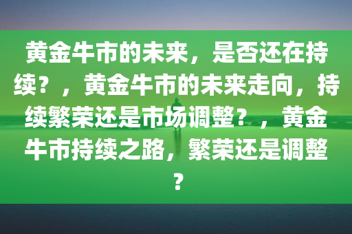 黄金牛市的未来，是否还在持续？，黄金牛市的未来走向，持续繁荣还是市场调整？，黄金牛市持续之路，繁荣还是调整？今晚必出三肖2025_2025新澳门精准免费提供·精确判断
