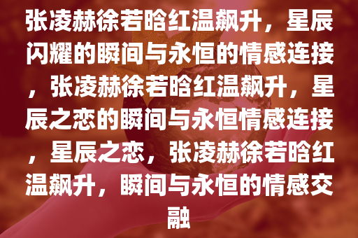 张凌赫徐若晗红温飙升，星辰闪耀的瞬间与永恒的情感连接，张凌赫徐若晗红温飙升，星辰之恋的瞬间与永恒情感连接，星辰之恋，张凌赫徐若晗红温飙升，瞬间与永恒的情感交融今晚必出三肖2025_2025新澳门精准免费提供·精确判断