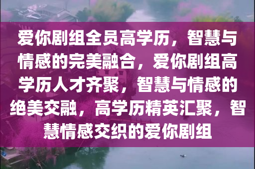爱你剧组全员高学历，智慧与情感的完美融合，爱你剧组高学历人才齐聚，智慧与情感的绝美交融，高学历精英汇聚，智慧情感交织的爱你剧组
