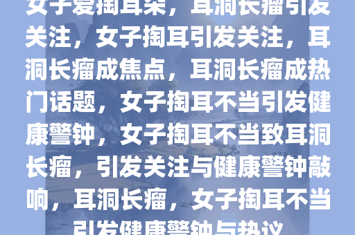 女子爱掏耳朵，耳洞长瘤引发关注，女子掏耳引发关注，耳洞长瘤成焦点，耳洞长瘤成热门话题，女子掏耳不当引发健康警钟，女子掏耳不当致耳洞长瘤，引发关注与健康警钟敲响，耳洞长瘤，女子掏耳不当引发健康警钟与热议