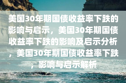 美国30年期国债收益率下跌的影响与启示，美国30年期国债收益率下跌今晚必出三肖2025_2025新澳门精准免费提供·精确判断的影响及启示分析，美国30年期国债收益率下跌，影响与启示解析