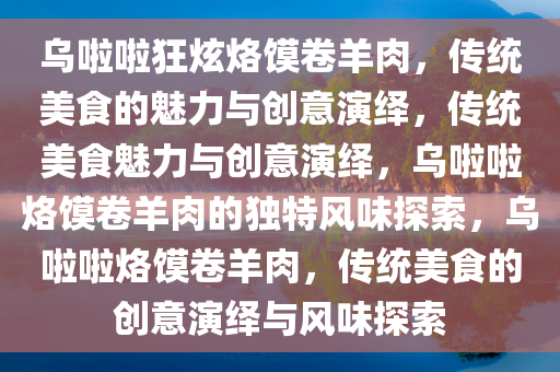 乌啦啦狂炫烙馍卷羊肉，传统美食的魅力与创意演绎，传统美食魅今晚必出三肖2025_2025新澳门精准免费提供·精确判断力与创意演绎，乌啦啦烙馍卷羊肉的独特风味探索，乌啦啦烙馍卷羊肉，传统美食的创意演绎与风味探索