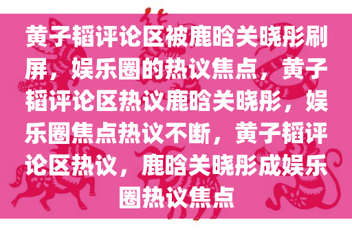 黄子韬评论区被鹿晗关晓彤刷屏，娱乐圈的热议焦点，黄子韬评论区热议鹿晗关晓彤，娱乐圈焦点热议不断，黄子韬评论区热议，鹿晗关晓彤成娱乐圈热议焦点今晚必出三肖2025_2025新澳门精准免费提供·精确判断