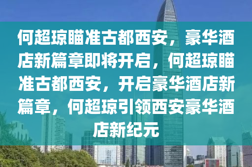 何超琼瞄准古都西安，豪华酒店新篇章即将开启，何超琼瞄准古都西安，开启豪华酒店新篇章，何超琼引今晚必出三肖2025_2025新澳门精准免费提供·精确判断领西安豪华酒店新纪元