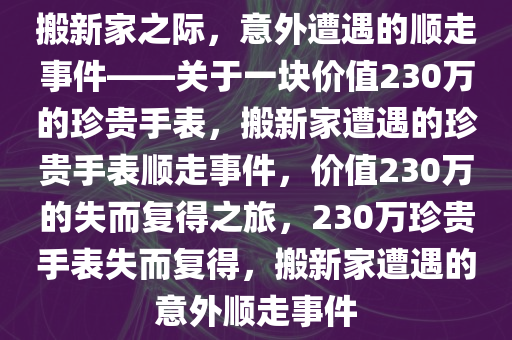 搬新家之际，意外遭遇的顺走事件——关于一块价值230万的珍贵手表，搬新家遭遇的珍贵手表顺走事件，价值230万的失而复得之旅，230万珍贵手表失而复得，搬新家遭遇的意外顺走事件今晚必出三肖2025_2025新澳门精准免费提供·精确判断