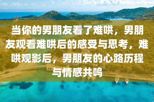 当你的男朋友看了难哄，男朋友观看难哄后的感受与思考，难哄观影后，男朋友的心路历程与情今晚必出三肖2025_2025新澳门精准免费提供·精确判断感共鸣