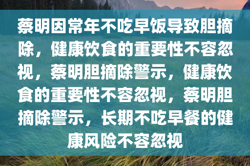 蔡明因常年不吃早饭导致胆摘除，健康饮食的重要性不容忽视，蔡明胆摘除警示，健康饮食的重要性不容忽今晚必出三肖2025_2025新澳门精准免费提供·精确判断视，蔡明胆摘除警示，长期不吃早餐的健康风险不容忽视