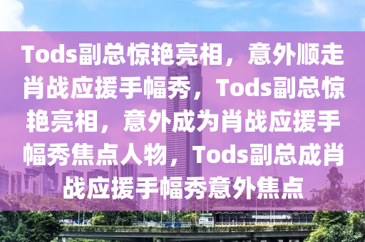 Tods副总惊艳亮相，意外顺走肖战应援手幅秀，Tods副总惊艳亮相，意外成为肖战应援手幅秀焦点人物，Tods副总成肖战应援手幅秀意外焦点今晚必出三肖2025_2025新澳门精准免费提供·精确判断