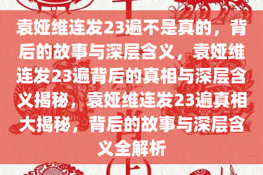 袁娅维连发23遍不是真的，背后的故事与深层含义，袁娅维连发23遍背后的真相与深层含义揭秘，袁娅维连发23遍真相大揭秘，背后的故事与深层含义全解析今晚必出三肖2025_2025新澳门精准免费提供·精确判断