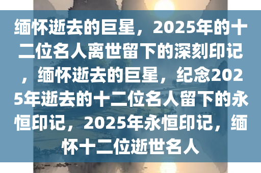 缅怀逝去的巨星，2025年的十二位名人离世留下的深刻印记，缅怀逝去的巨星，纪念2025年逝去的十二位名人留下的永恒印记，2025年永恒印记，缅怀十二位逝世名人今晚必出三肖2025_2025新澳门精准免费提供·精确判断