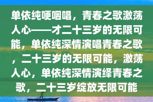 单依纯哽咽唱，青春之歌激荡人心——才二十三岁的无限可能，单依纯深情演唱青春之歌，二十三岁的无限可能，激荡人心，单依纯深情演绎青春之歌，二十三岁绽放无限可能今晚必出三肖2025_2025新澳门精准免费提供·精确判断